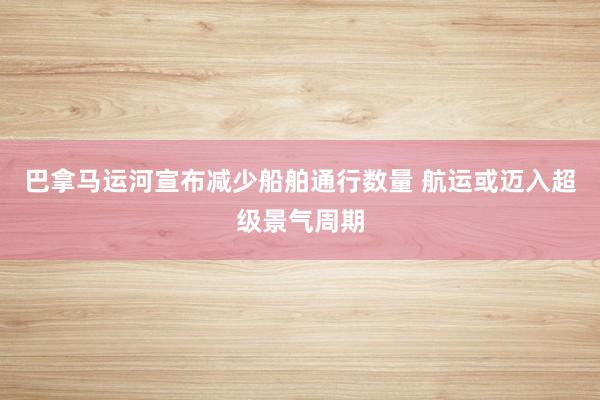 巴拿马运河宣布减少船舶通行数量 航运或迈入超级景气周期