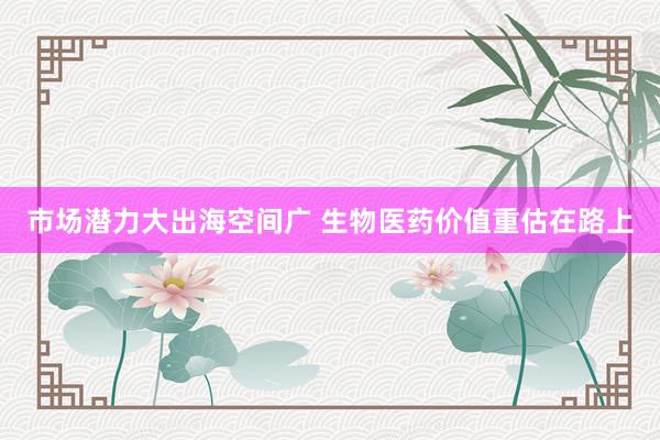市场潜力大出海空间广 生物医药价值重估在路上