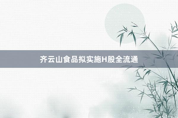 齐云山食品拟实施H股全流通
