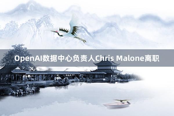 OpenAI数据中心负责人Chris Malone离职
