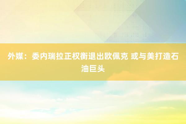 外媒:委内瑞拉正权衡退出欧佩克 或与美打造石油巨头