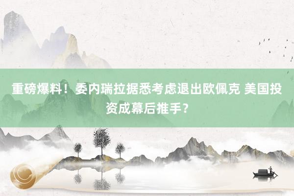 重磅爆料！委内瑞拉据悉考虑退出欧佩克 美国投资成幕后推手？