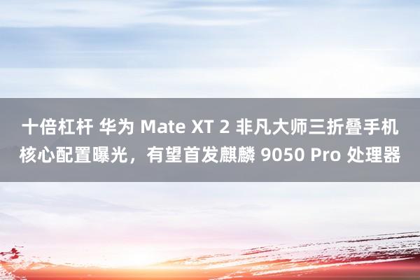 十倍杠杆 华为 Mate XT 2 非凡大师三折叠手机核心配置曝光，有望首发麒麟 9050 Pro 处理器