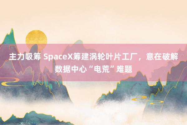 主力吸筹 SpaceX筹建涡轮叶片工厂，意在破解数据中心“电荒”难题