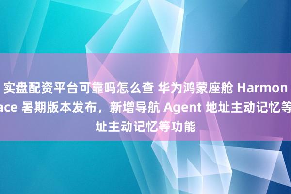 实盘配资平台可靠吗怎么查 华为鸿蒙座舱 HarmonySpace 暑期版本发布，新增导航 Agent 地址主动记忆等功能