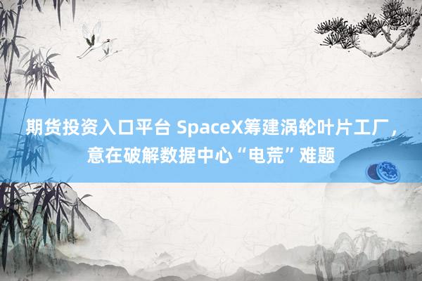 期货投资入口平台 SpaceX筹建涡轮叶片工厂,意在破解数据中心“电荒”难题