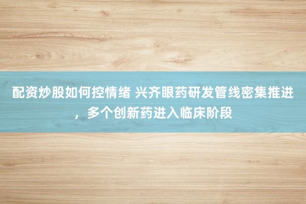 配资炒股如何控情绪 兴齐眼药研发管线密集推进，多个创新药进入临床阶段