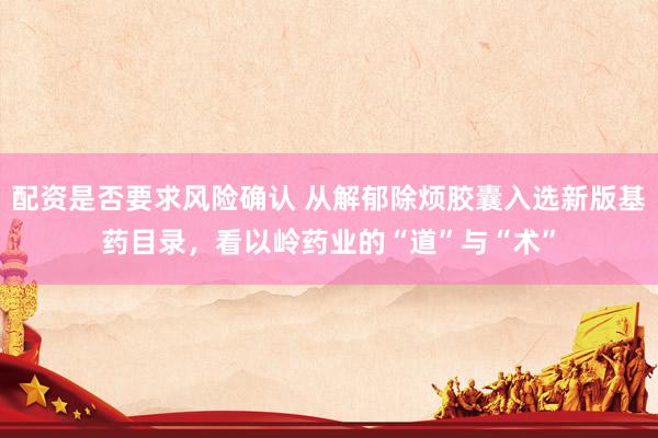 配资是否要求风险确认 从解郁除烦胶囊入选新版基药目录，看以岭药业的“道”与“术”