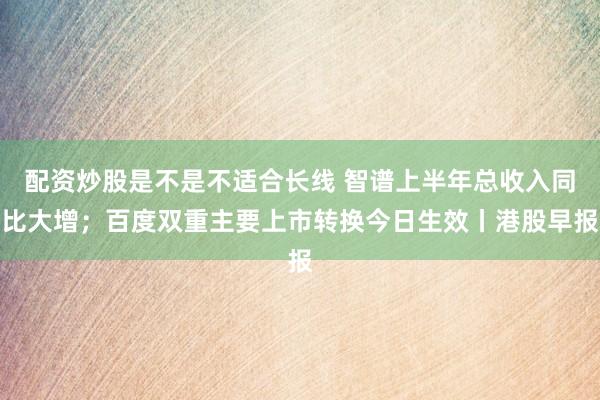 配资炒股是不是不适合长线 智谱上半年总收入同比大增;百度双重主要上市转换今日生效丨港股早报