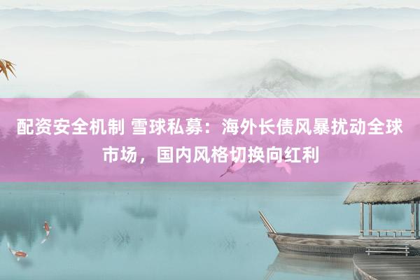 配资安全机制 雪球私募：海外长债风暴扰动全球市场，国内风格切换向红利
