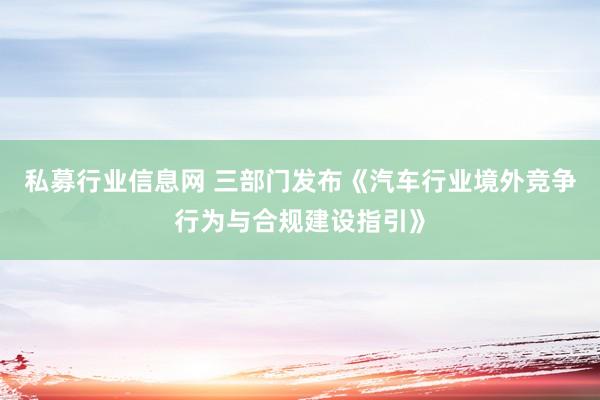 私募行业信息网 三部门发布《汽车行业境外竞争行为与合规建设指引》