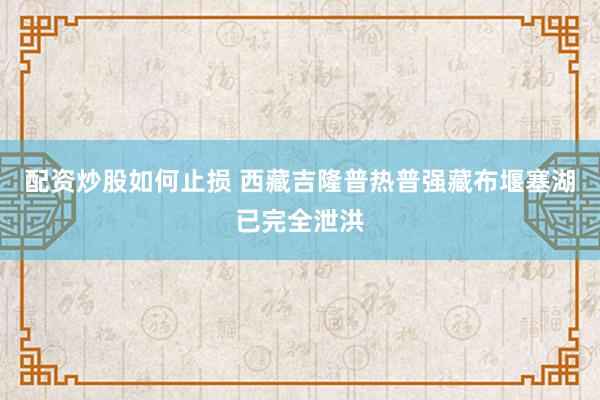 配资炒股如何止损 西藏吉隆普热普强藏布堰塞湖已完全泄洪