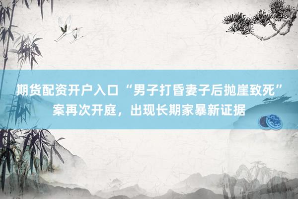 期货配资开户入口 “男子打昏妻子后抛崖致死”案再次开庭，出现长期家暴新证据