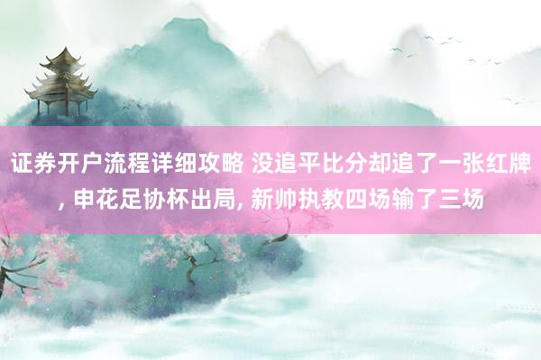 证券开户流程详细攻略 没追平比分却追了一张红牌, 申花足协杯出局, 新帅执教四场输了三场