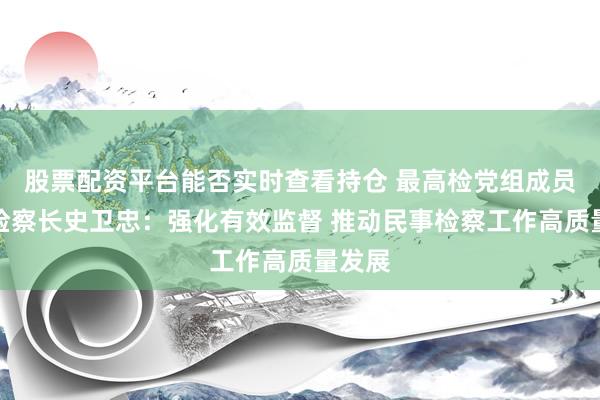 股票配资平台能否实时查看持仓 最高检党组成员、副检察长史卫忠：强化有效监督 推动民事检察工作高质量发展