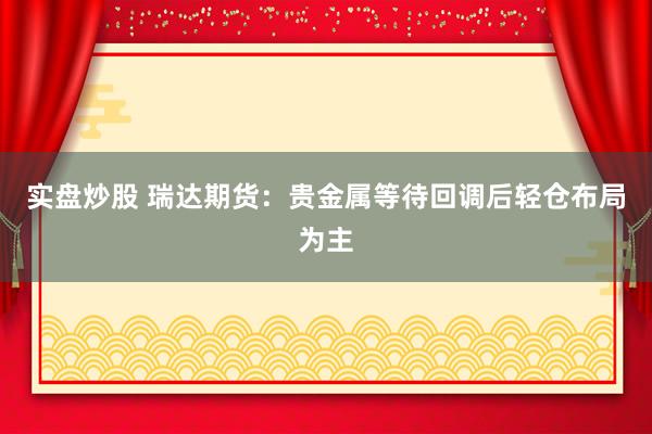 实盘炒股 瑞达期货：贵金属等待回调后轻仓布局为主