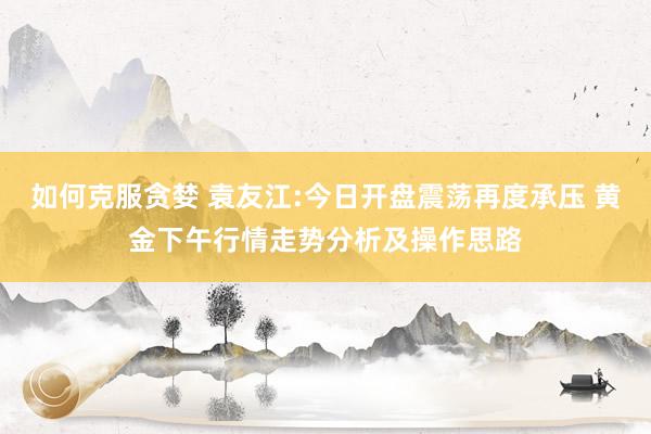 如何克服贪婪 袁友江:今日开盘震荡再度承压 黄金下午行情走势分析及操作思路