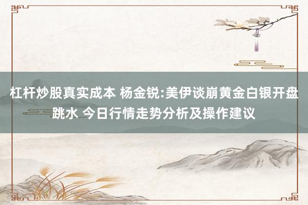 杠杆炒股真实成本 杨金锐:美伊谈崩黄金白银开盘跳水 今日行情走势分析及操作建议