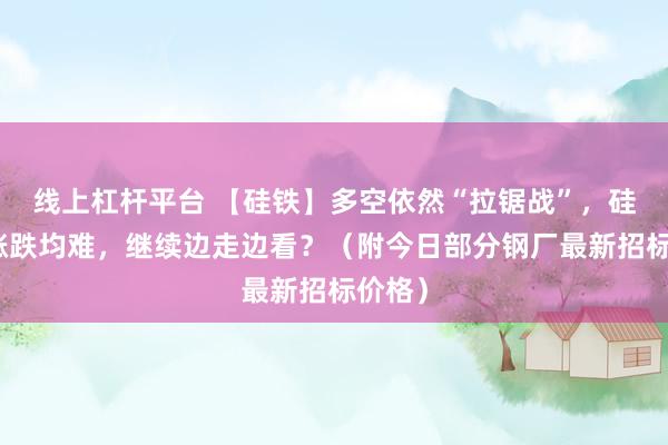线上杠杆平台 【硅铁】多空依然“拉锯战”,硅铁:涨跌均难,继续边走边看?(附今日部分钢厂最新招标价格)