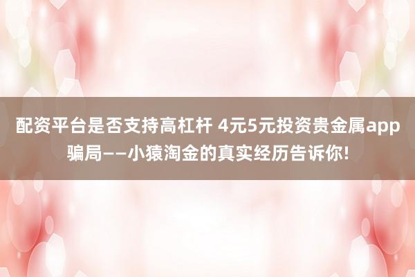 配资平台是否支持高杠杆 4元5元投资贵金属app骗局——小猿淘金的真实经历告诉你!