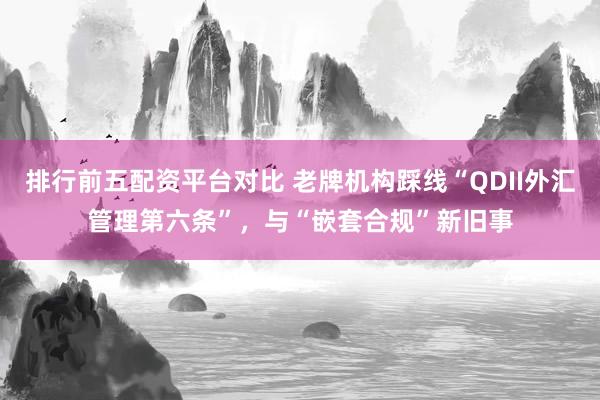 排行前五配资平台对比 老牌机构踩线“QDII外汇管理第六条”，与“嵌套合规”新旧事