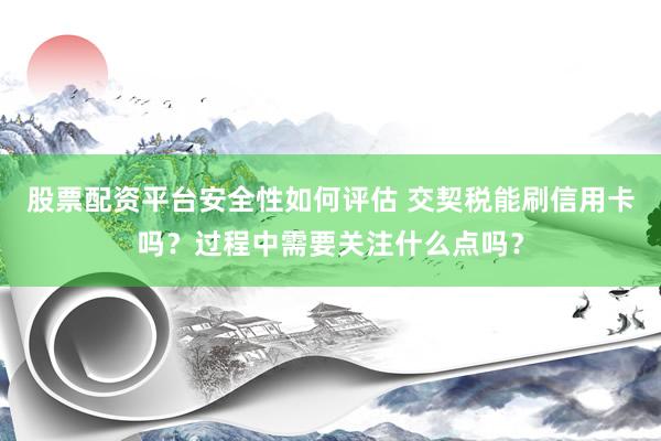 股票配资平台安全性如何评估 交契税能刷信用卡吗？过程中需要关注什么点吗？