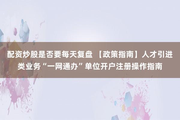 配资炒股是否要每天复盘 【政策指南】人才引进类业务“一网通办”单位开户注册操作指南