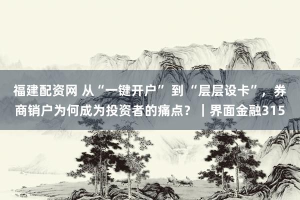 福建配资网 从“一键开户” 到 “层层设卡”，券商销户为何成为投资者的痛点？｜界面金融315