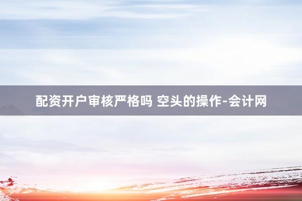 配资开户审核严格吗 空头的操作-会计网