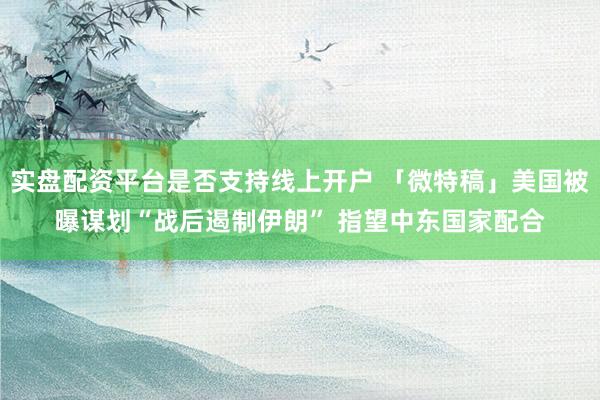 实盘配资平台是否支持线上开户 「微特稿」美国被曝谋划“战后遏制伊朗” 指望中东国家配合