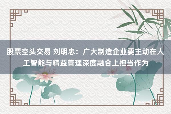 股票空头交易 刘明忠：广大制造企业要主动在人工智能与精益管理深度融合上担当作为