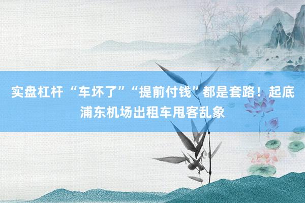 实盘杠杆 “车坏了”“提前付钱”都是套路！起底浦东机场出租车甩客乱象
