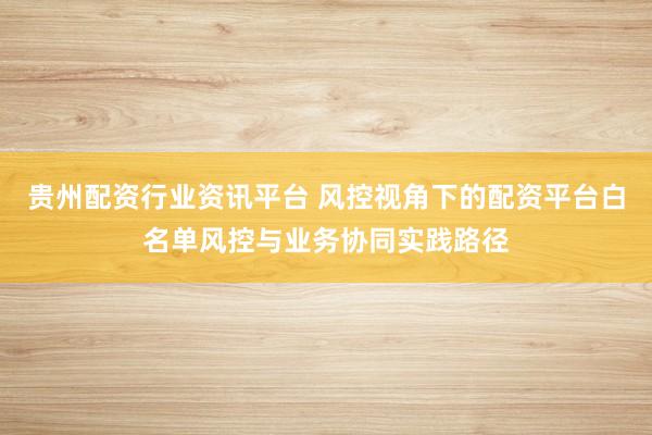贵州配资行业资讯平台 风控视角下的配资平台白名单风控与业务协同实践路径