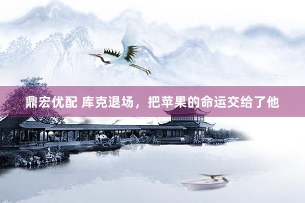 鼎宏优配 库克退场，把苹果的命运交给了他