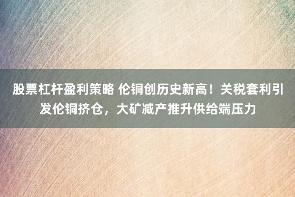 股票杠杆盈利策略 伦铜创历史新高！关税套利引发伦铜挤仓，大矿减产推升供给端压力