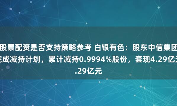 股票配资是否支持策略参考 白银有色：股东中信集团完成减持计划，累计减持0.9994%股份，套现4.29亿元
