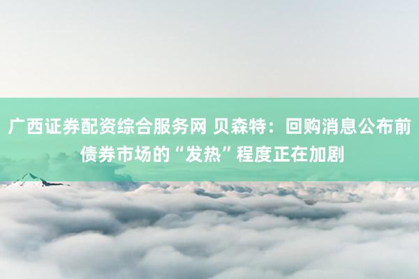 广西证券配资综合服务网 贝森特：回购消息公布前 债券市场的“发热”程度正在加剧
