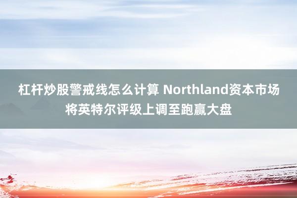 杠杆炒股警戒线怎么计算 Northland资本市场将英特尔评级上调至跑赢大盘
