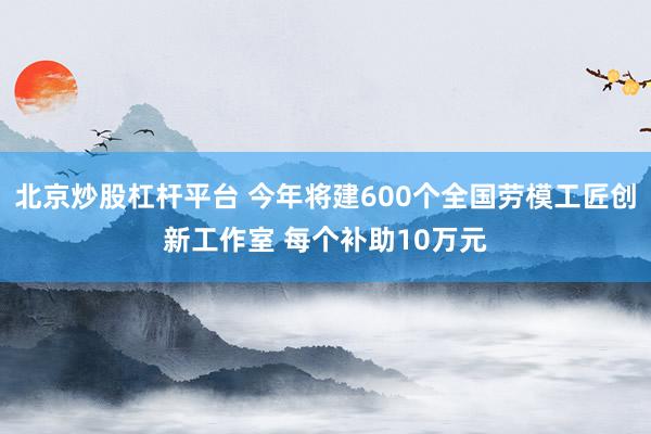 北京炒股杠杆平台 今年将建600个全国劳模工匠创新工作室 每个补助10万元