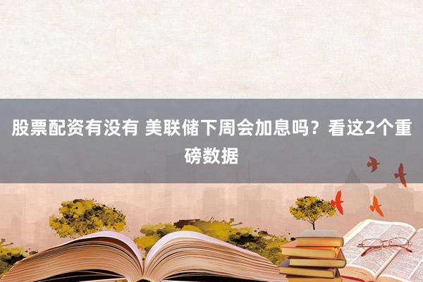 股票配资有没有 美联储下周会加息吗？看这2个重磅数据