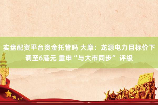 实盘配资平台资金托管吗 大摩：龙源电力目标价下调至6港元 重申“与大市同步” 评级