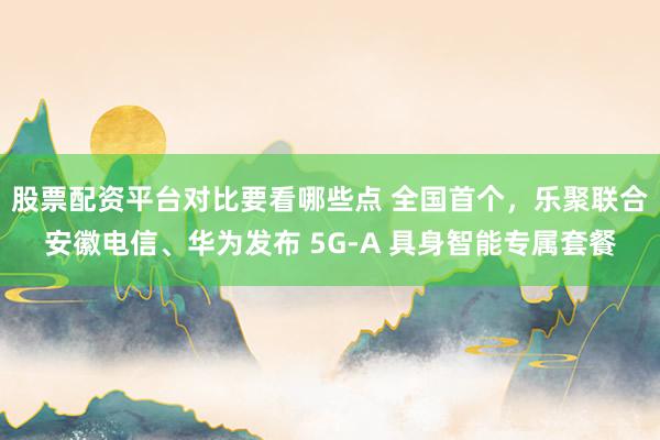 股票配资平台对比要看哪些点 全国首个，乐聚联合安徽电信、华为发布 5G-A 具身智能专属套餐