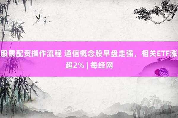 股票配资操作流程 通信概念股早盘走强，相关ETF涨超2% | 每经网
