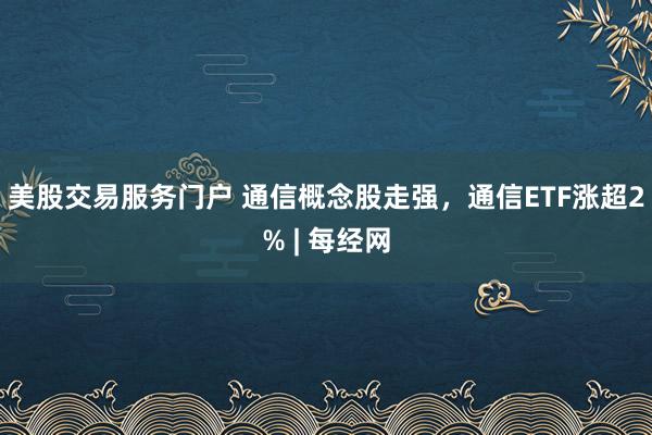 美股交易服务门户 通信概念股走强，通信ETF涨超2% | 每经网