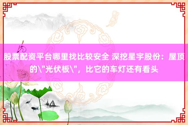 股票配资平台哪里找比较安全 深挖星宇股份：屋顶的＂光伏板＂，比它的车灯还有看头