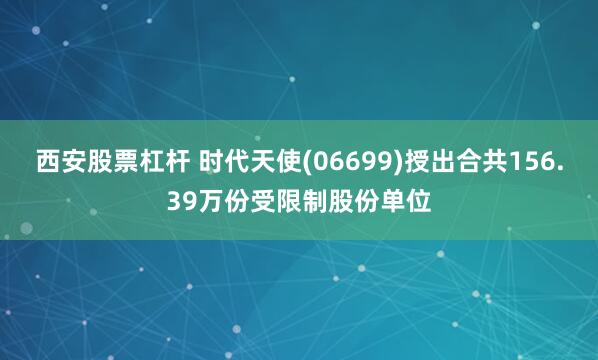 西安股票杠杆 时代天使(06699)授出合共156.39万份受限制股份单位