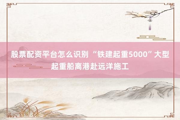 股票配资平台怎么识别 “铁建起重5000”大型起重船离港赴远洋施工
