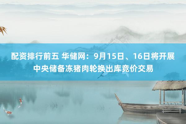 配资排行前五 华储网：9月15日、16日将开展中央储备冻猪肉轮换出库竞价交易