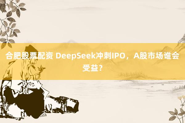 合肥股票配资 DeepSeek冲刺IPO，A股市场谁会受益？