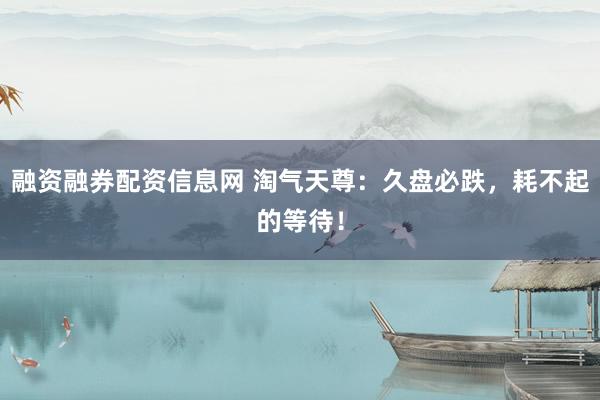 融资融券配资信息网 淘气天尊：久盘必跌，耗不起的等待！